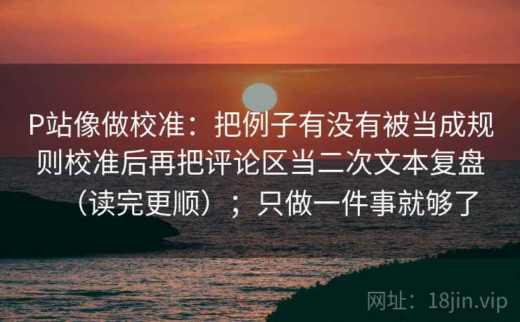 P站像做校准：把例子有没有被当成规则校准后再把评论区当二次文本复盘（读完更顺）；只做一件事就够了