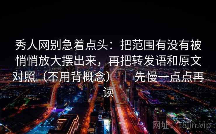 秀人网别急着点头：把范围有没有被悄悄放大摆出来，再把转发语和原文对照（不用背概念） ｜ 先慢一点点再读