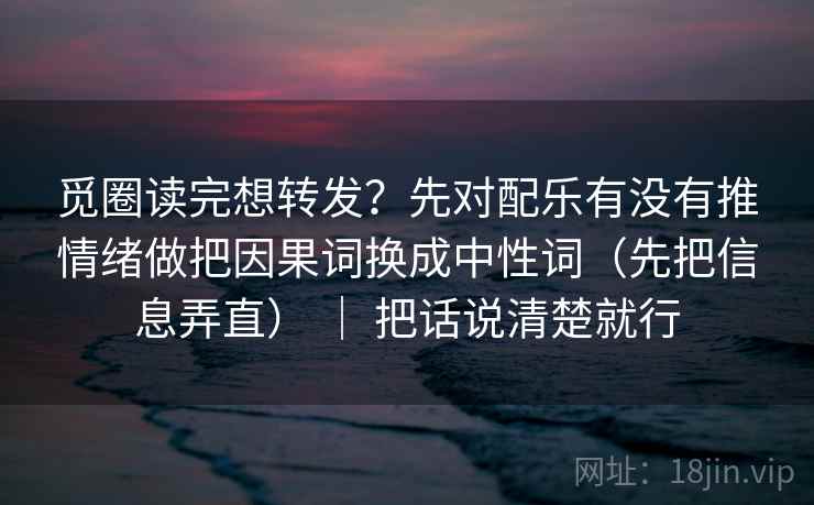 觅圈读完想转发?先对配乐有没有推情绪做把因果词换成中性词(先把信息弄直) | 把话说清楚就行 觅圈读完想转发?先对配乐有没有推情绪做把因果词换成中性词(先把信息弄直) | 把话说清楚就行